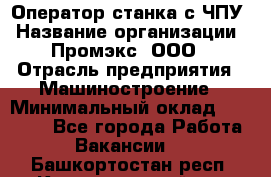 Оператор станка с ЧПУ › Название организации ­ Промэкс, ООО › Отрасль предприятия ­ Машиностроение › Минимальный оклад ­ 70 000 - Все города Работа » Вакансии   . Башкортостан респ.,Караидельский р-н